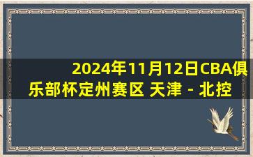 2024年11月12日CBA俱乐部杯定州赛区 天津 - 北控 全场精华回放